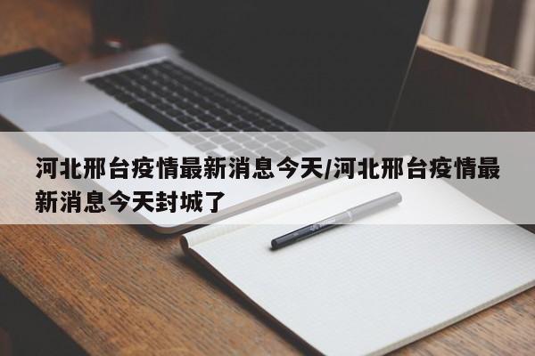 河北邢台疫情最新消息今天/河北邢台疫情最新消息今天封城了