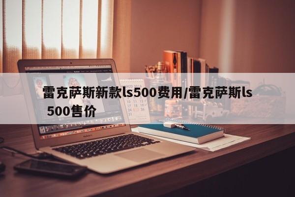 雷克萨斯新款ls500费用/雷克萨斯ls 500售价