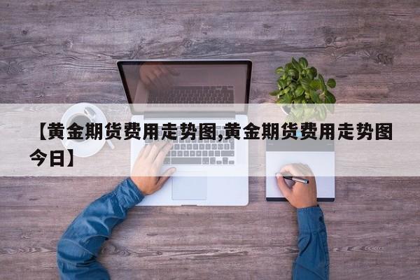 【黄金期货费用走势图,黄金期货费用走势图今日】