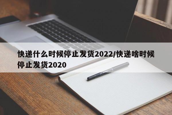 快递什么时候停止发货2022/快递啥时候停止发货2020