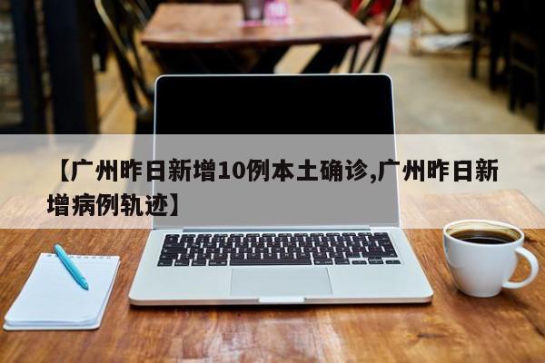 【广州昨日新增10例本土确诊,广州昨日新增病例轨迹】