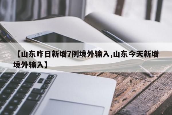 【山东昨日新增7例境外输入,山东今天新增境外输入】