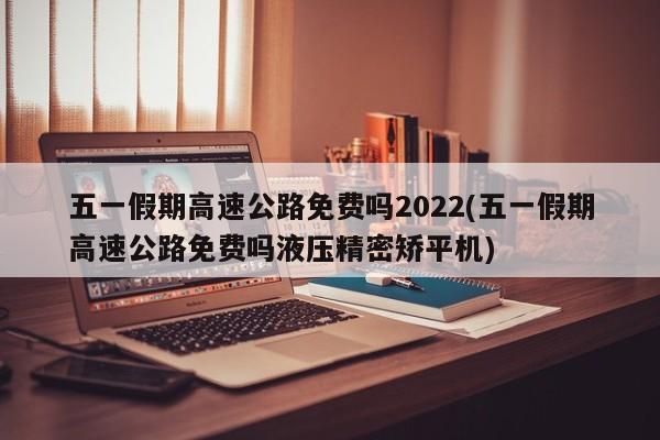 五一假期高速公路免费吗2022(五一假期高速公路免费吗液压精密矫平机)