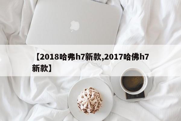 【2018哈弗h7新款,2017哈佛h7新款】