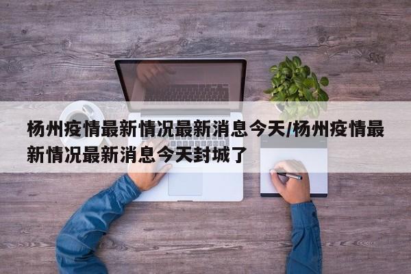 杨州疫情最新情况最新消息今天/杨州疫情最新情况最新消息今天封城了