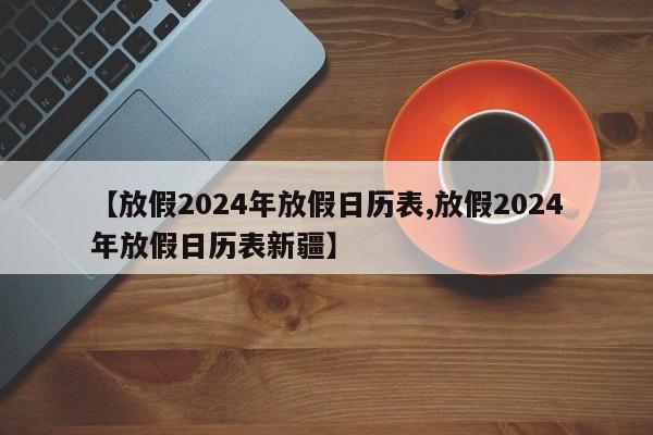 【放假2024年放假日历表,放假2024年放假日历表新疆】