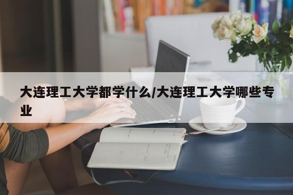 大连理工大学都学什么/大连理工大学哪些专业