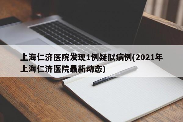 上海仁济医院发现1例疑似病例(2021年上海仁济医院最新动态)