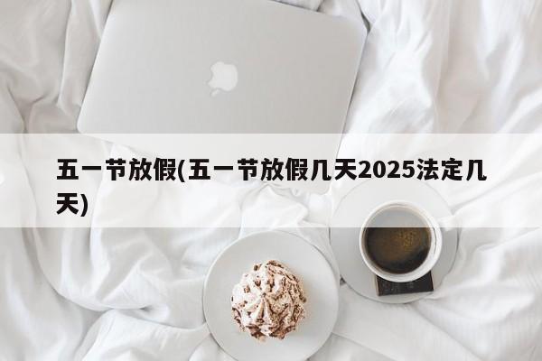 五一节放假(五一节放假几天2025法定几天)