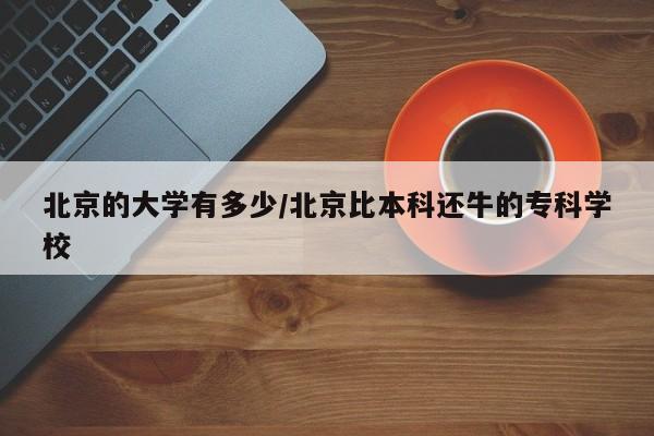 北京的大学有多少/北京比本科还牛的专科学校