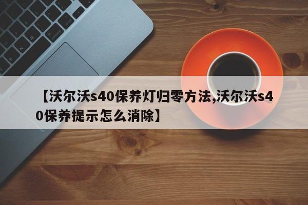 【沃尔沃s40保养灯归零方法,沃尔沃s40保养提示怎么消除】
