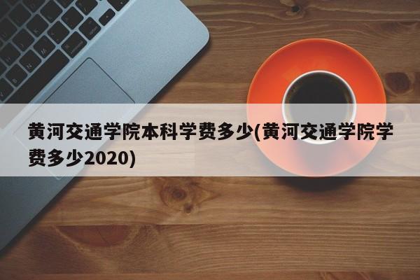 黄河交通学院本科学费多少(黄河交通学院学费多少2020)