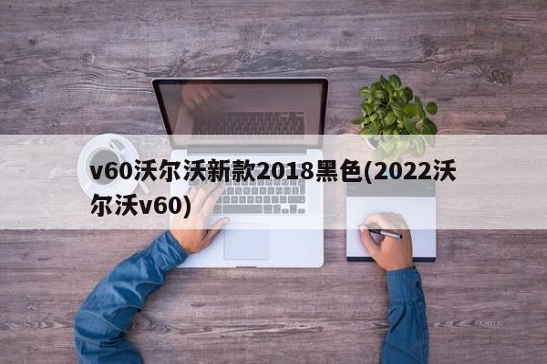 v60沃尔沃新款2018黑色(2022沃尔沃v60)