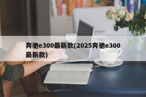 奔驰e300最新款(2025奔驰e300最新款)