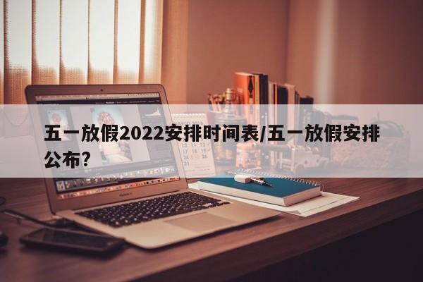 五一放假2022安排时间表/五一放假安排公布?