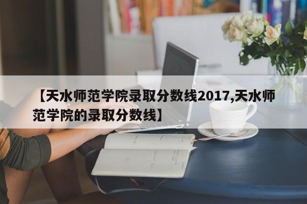 【天水师范学院录取分数线2017,天水师范学院的录取分数线】