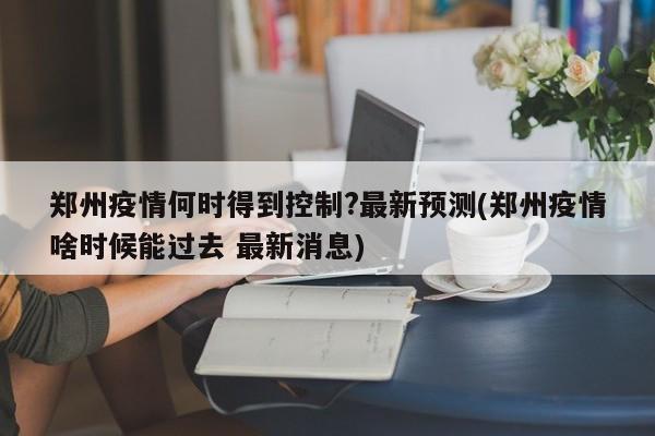 郑州疫情何时得到控制?最新预测(郑州疫情啥时候能过去 最新消息)