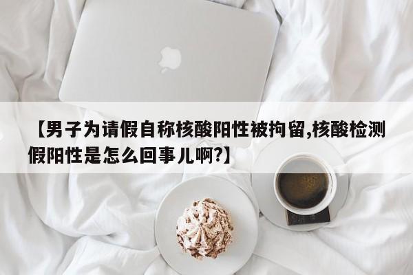 【男子为请假自称核酸阳性被拘留,核酸检测假阳性是怎么回事儿啊?】