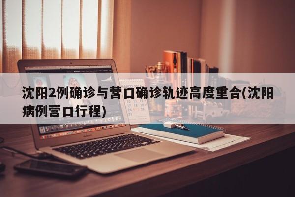 沈阳2例确诊与营口确诊轨迹高度重合(沈阳病例营口行程)