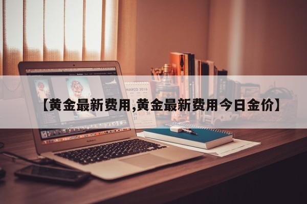 【黄金最新费用,黄金最新费用今日金价】