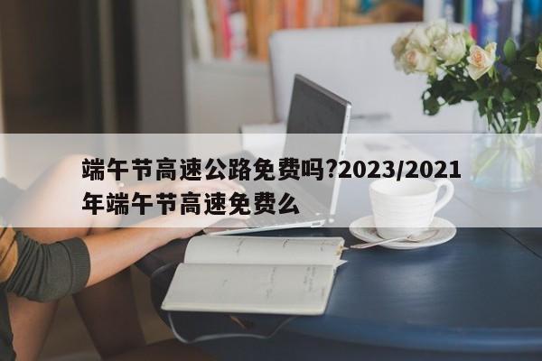 端午节高速公路免费吗?2023/2021年端午节高速免费么