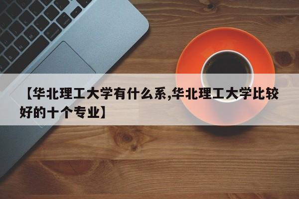 【华北理工大学有什么系,华北理工大学比较好的十个专业】