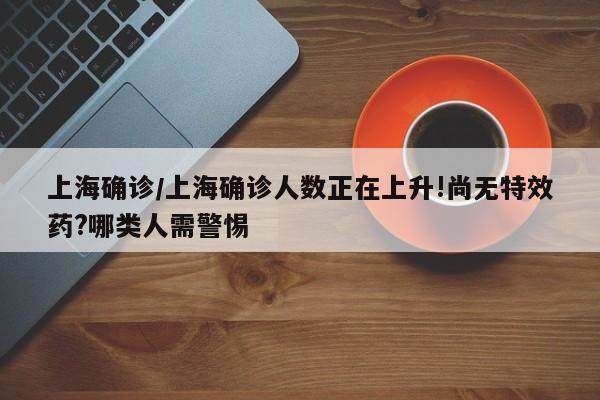 上海确诊/上海确诊人数正在上升!尚无特效药?哪类人需警惕