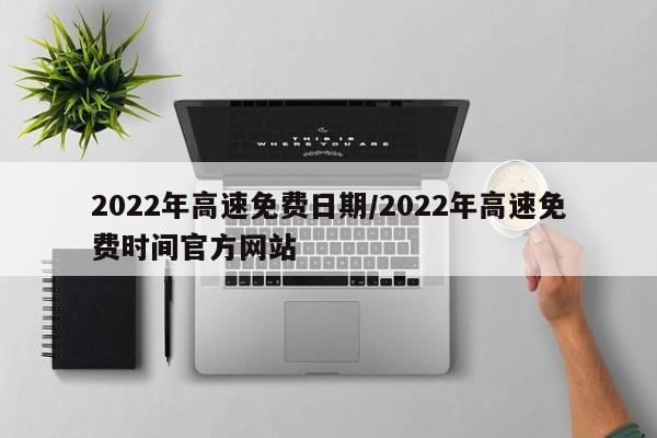 2022年高速免费日期/2022年高速免费时间官方网站