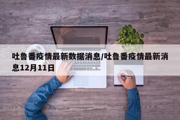 吐鲁番疫情最新数据消息/吐鲁番疫情最新消息12月11日