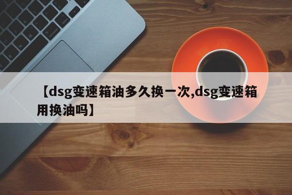 【dsg变速箱油多久换一次,dsg变速箱用换油吗】