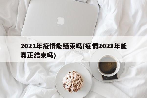 2021年疫情能结束吗(疫情2021年能真正结束吗)