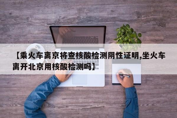 【乘火车离京将查核酸检测阴性证明,坐火车离开北京用核酸检测吗】