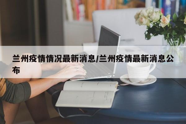 兰州疫情情况最新消息/兰州疫情最新消息公布