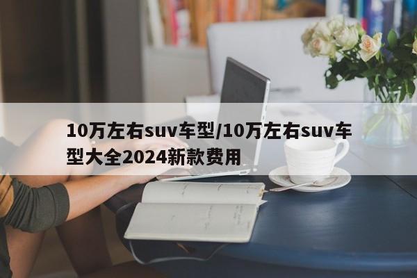 10万左右suv车型/10万左右suv车型大全2024新款费用