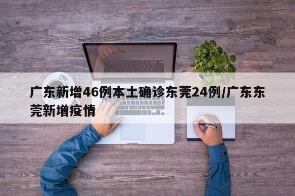 广东新增46例本土确诊东莞24例/广东东莞新增疫情