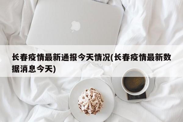 长春疫情最新通报今天情况(长春疫情最新数据消息今天)