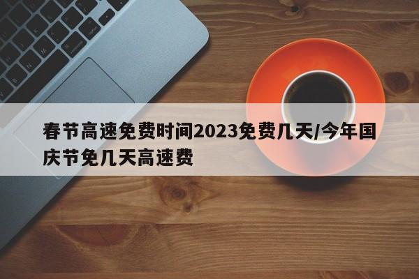 春节高速免费时间2023免费几天/今年国庆节免几天高速费