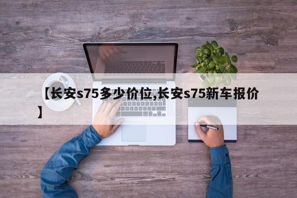 【长安s75多少价位,长安s75新车报价】