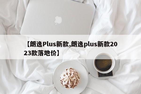 【朗逸Plus新款,朗逸plus新款2023款落地价】