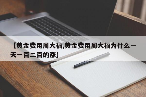 【黄金费用周大福,黄金费用周大福为什么一天一百二百的涨】