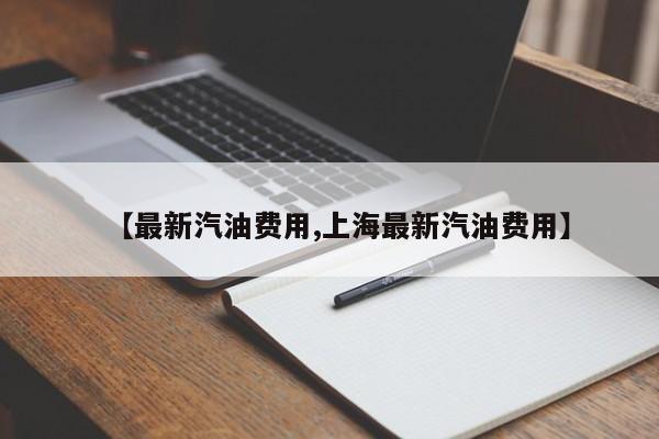 【最新汽油费用,上海最新汽油费用】