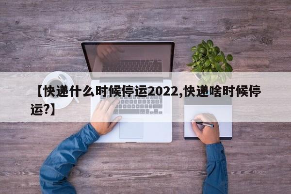 【快递什么时候停运2022,快递啥时候停运?】