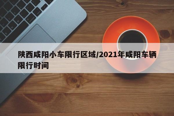 陕西咸阳小车限行区域/2021年咸阳车辆限行时间