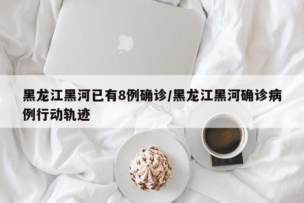 黑龙江黑河已有8例确诊/黑龙江黑河确诊病例行动轨迹