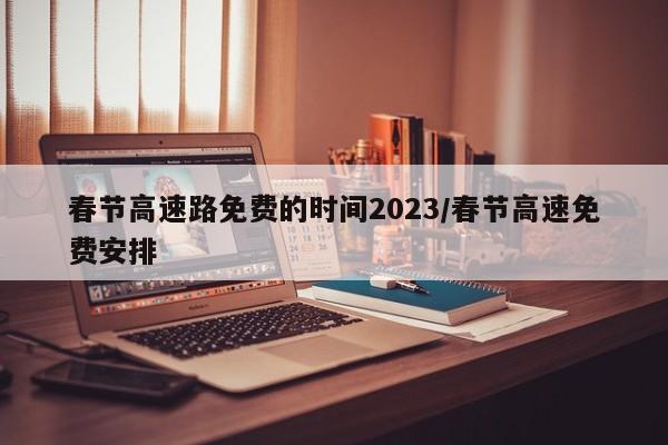 春节高速路免费的时间2023/春节高速免费安排