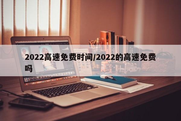 2022高速免费时间/2022的高速免费吗