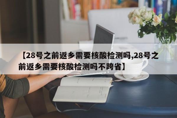 【28号之前返乡需要核酸检测吗,28号之前返乡需要核酸检测吗不跨省】