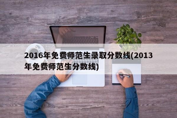2016年免费师范生录取分数线(2013年免费师范生分数线)