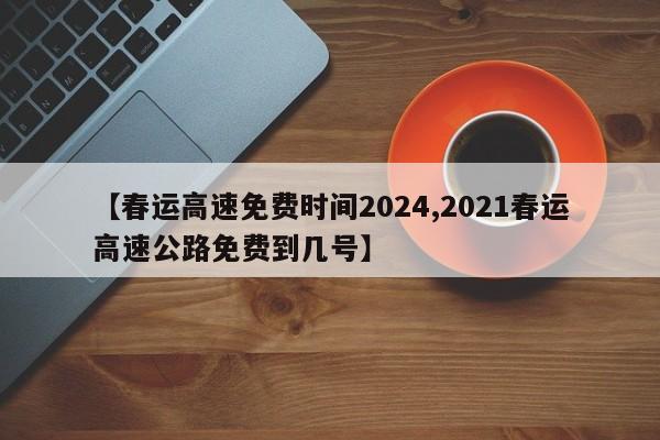 【春运高速免费时间2024,2021春运高速公路免费到几号】