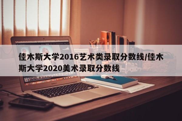 佳木斯大学2016艺术类录取分数线/佳木斯大学2020美术录取分数线